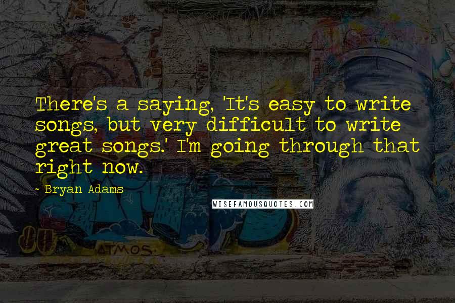 Bryan Adams quotes: There's a saying, 'It's easy to write songs, but very difficult to write great songs.' I'm going through that right now.