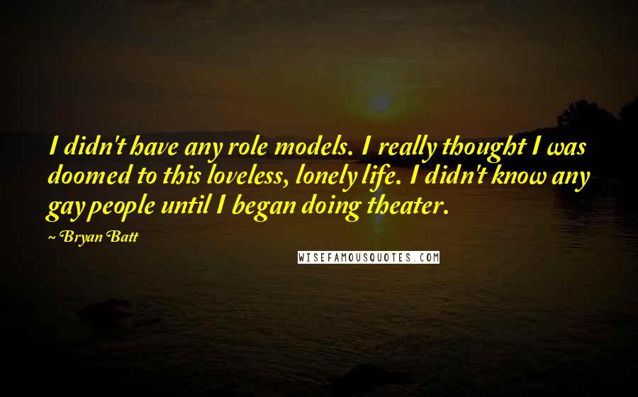 Bryan Batt quotes: I didn't have any role models. I really thought I was doomed to this loveless, lonely life. I didn't know any gay people until I began doing theater. Bryan Batt quotes: I didn't have any role models. I really thought I was doomed to this loveless, lonely life. I didn't know any gay people until I began doing theater.