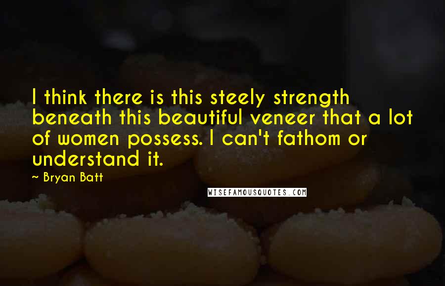 Bryan Batt quotes: I think there is this steely strength beneath this beautiful veneer that a lot of women possess. I can't fathom or understand it. Bryan Batt quotes: I think there is this steely strength beneath this beautiful veneer that a lot of women possess. I can't fathom or understand it.