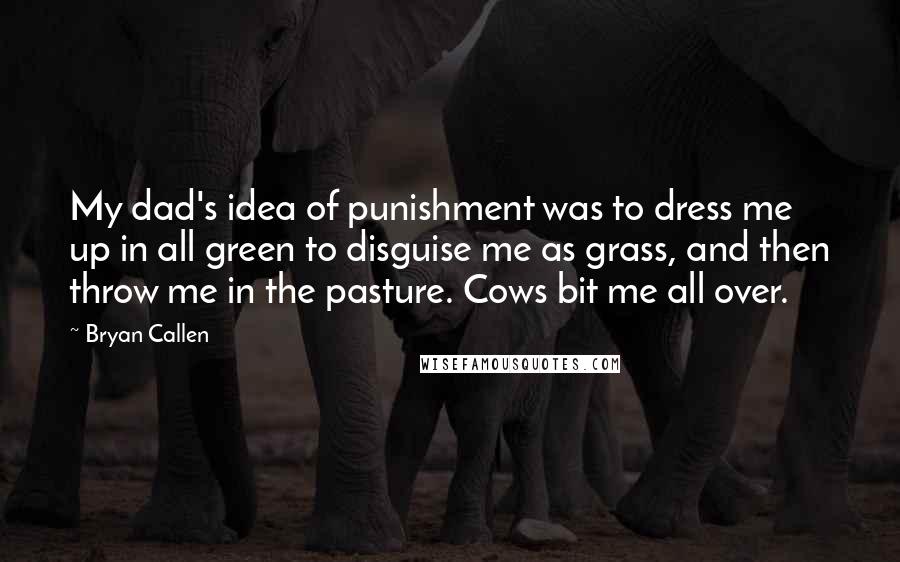 Bryan Callen quotes: My dad's idea of punishment was to dress me up in all green to disguise me as grass, and then throw me in the pasture. Cows bit me all over. Bryan Callen quotes: My dad's idea of punishment was to dress me up in all green to disguise me as grass, and then throw me in the pasture. Cows bit me all over.