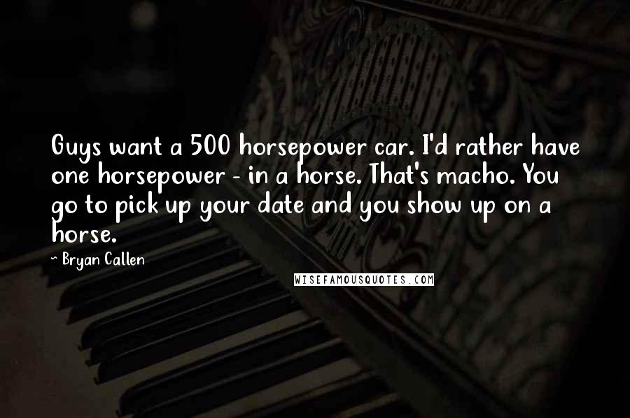 Bryan Callen quotes: Guys want a 500 horsepower car. I'd rather have one horsepower - in a horse. That's macho. You go to pick up your date and you show up on a Bryan Callen quotes: Guys want a 500 horsepower car. I'd rather have one horsepower - in a horse. That's macho. You go to pick up your date and you show up on a