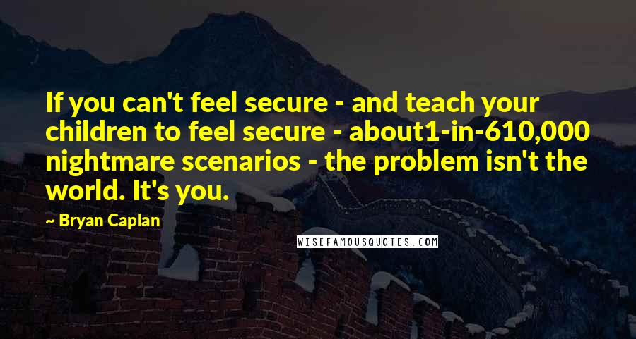 Bryan Caplan quotes: If you can't feel secure - and teach your children to feel secure - about1-in-610,000 nightmare scenarios - the problem isn't the world. It's you.