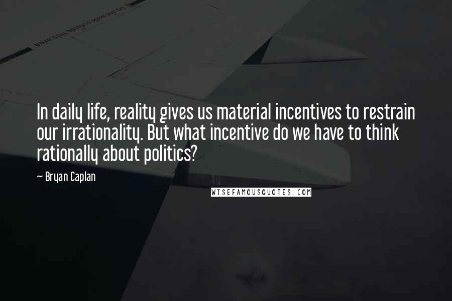 Bryan Caplan quotes: In daily life, reality gives us material incentives to restrain our irrationality. But what incentive do we have to think rationally about politics?