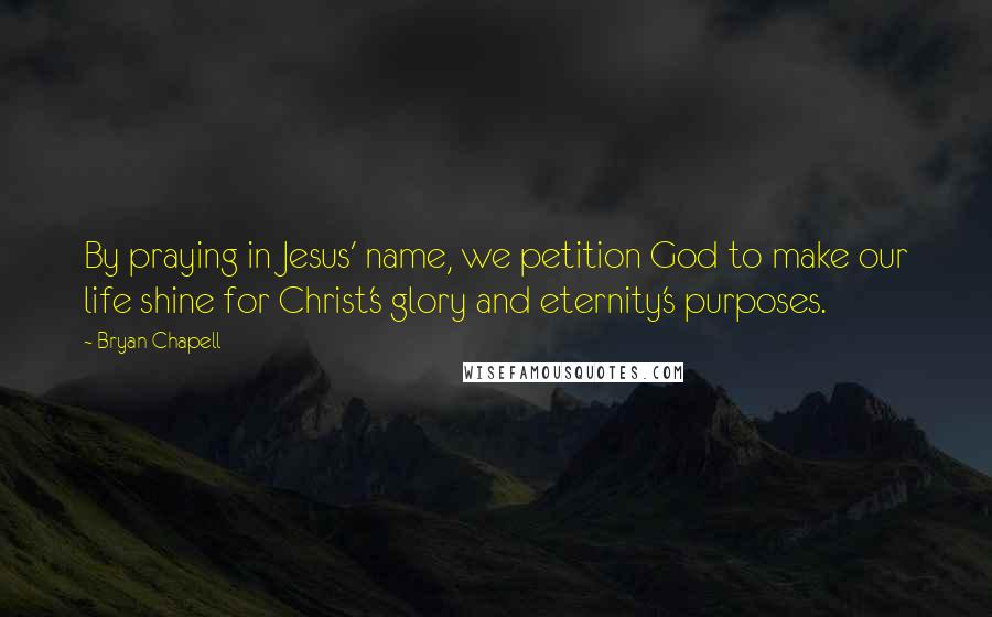 Bryan Chapell quotes: By praying in Jesus' name, we petition God to make our life shine for Christ's glory and eternity's purposes.