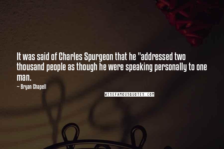 Bryan Chapell quotes: It was said of Charles Spurgeon that he "addressed two thousand people as though he were speaking personally to one man.
