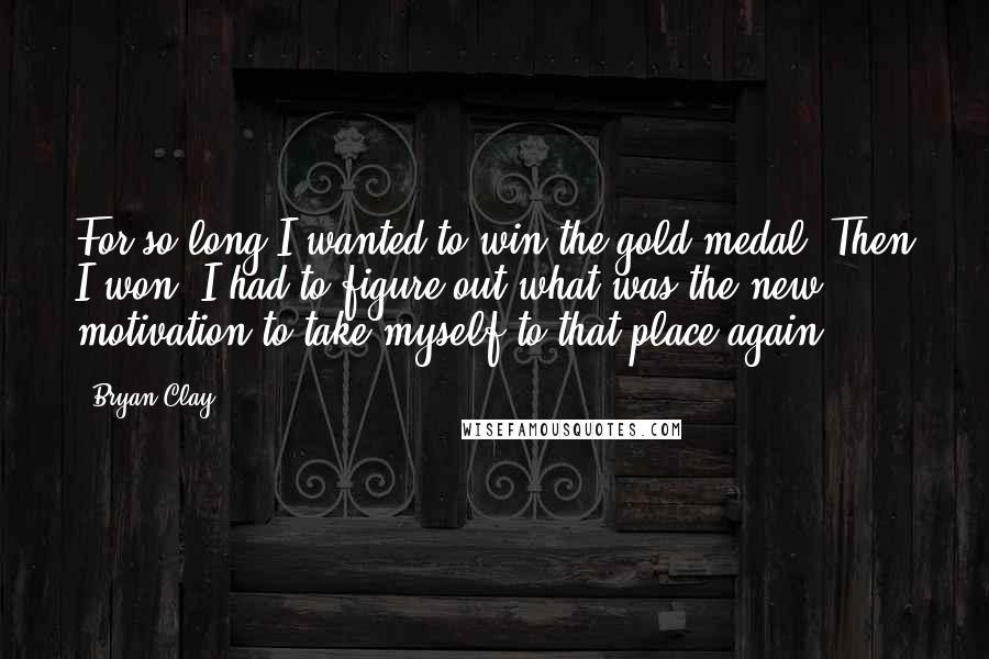 Bryan Clay quotes: For so long I wanted to win the gold medal. Then I won. I had to figure out what was the new motivation to take myself to that place again. Bryan Clay quotes: For so long I wanted to win the gold medal. Then I won. I had to figure out what was the new motivation to take myself to that place again.