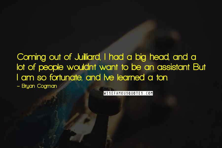 Bryan Cogman quotes: Coming out of Juilliard, I had a big head, and a lot of people wouldn't want to be an assistant. But I am so fortunate, and I've learned a ton.