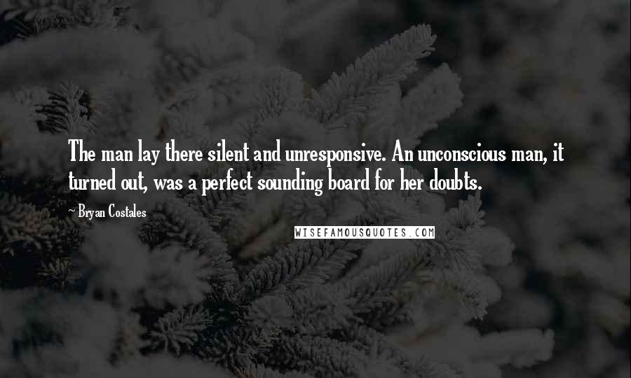Bryan Costales quotes: The man lay there silent and unresponsive. An unconscious man, it turned out, was a perfect sounding board for her doubts. Bryan Costales quotes: The man lay there silent and unresponsive. An unconscious man, it turned out, was a perfect sounding board for her doubts.
