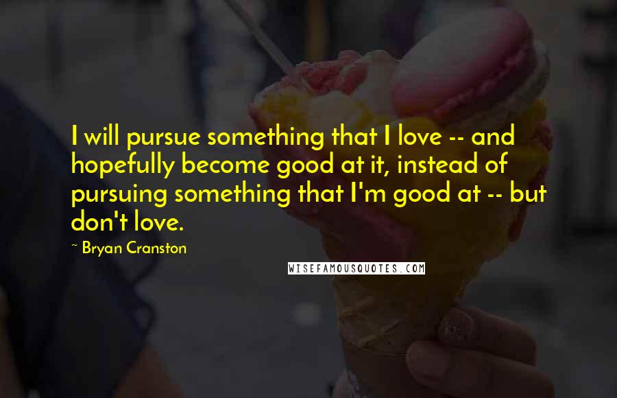 Bryan Cranston quotes: I will pursue something that I love -- and hopefully become good at it, instead of pursuing something that I'm good at -- but don't love.