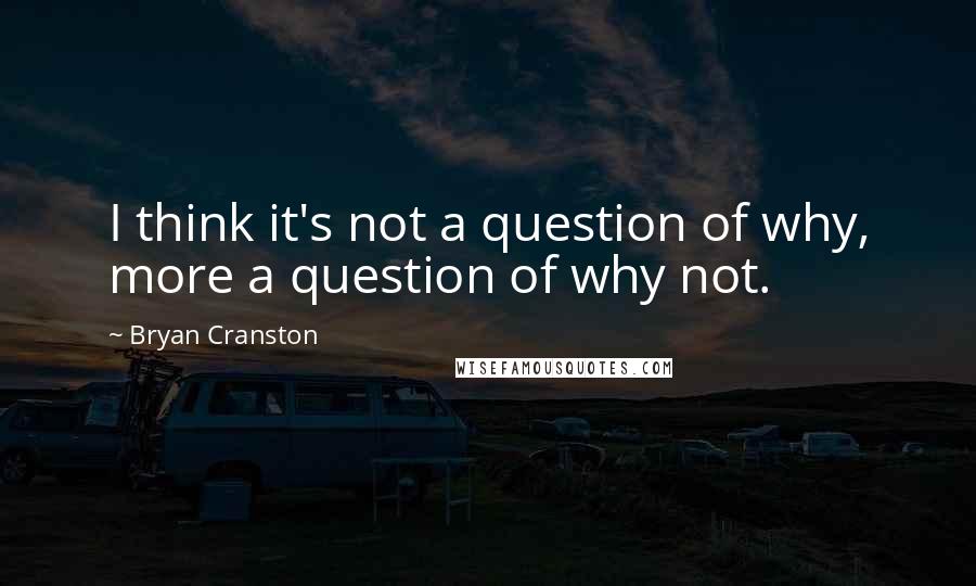Bryan Cranston quotes: I think it's not a question of why, more a question of why not.