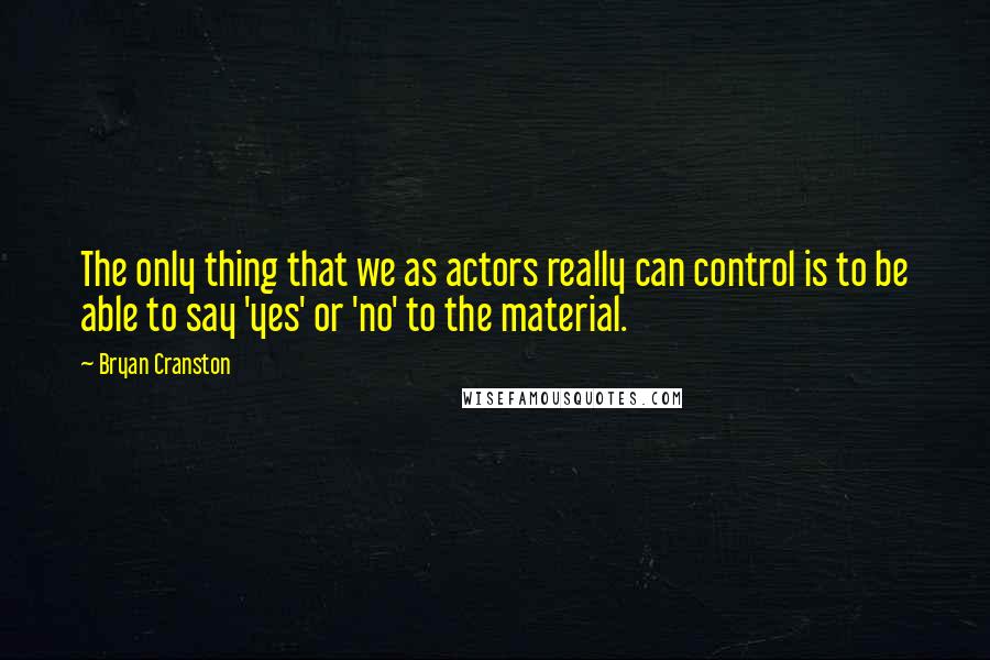 Bryan Cranston quotes: The only thing that we as actors really can control is to be able to say 'yes' or 'no' to the material.