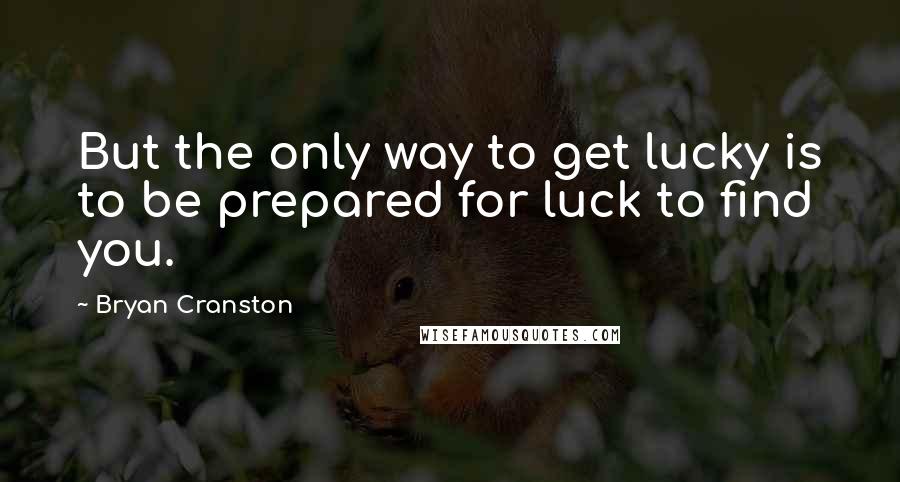 Bryan Cranston quotes: But the only way to get lucky is to be prepared for luck to find you.