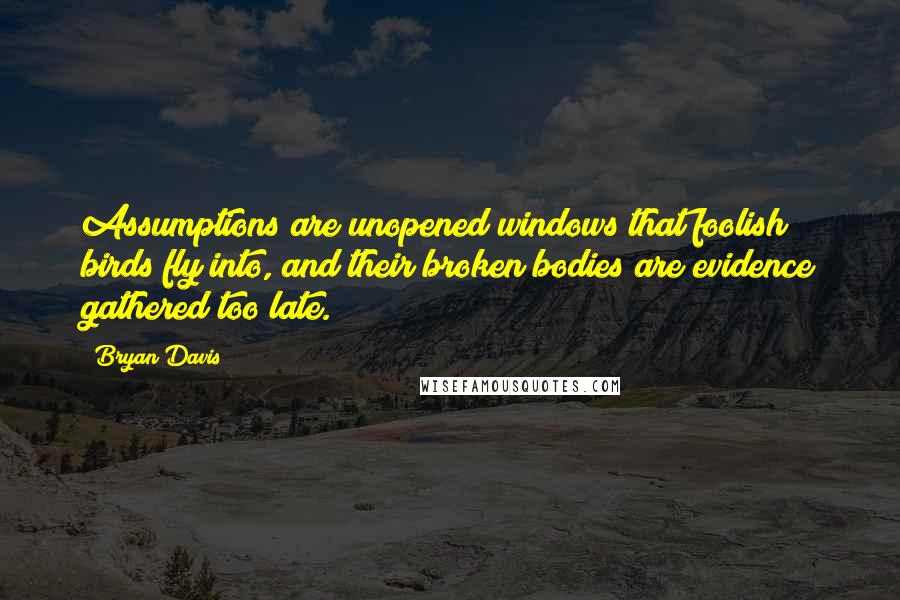 Bryan Davis quotes: Assumptions are unopened windows that foolish birds fly into, and their broken bodies are evidence gathered too late.