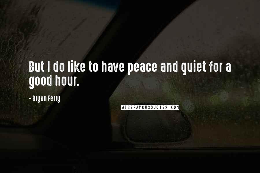 Bryan Ferry quotes: But I do like to have peace and quiet for a good hour.