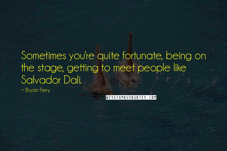 Bryan Ferry quotes: Sometimes you're quite fortunate, being on the stage, getting to meet people like Salvador Dali.