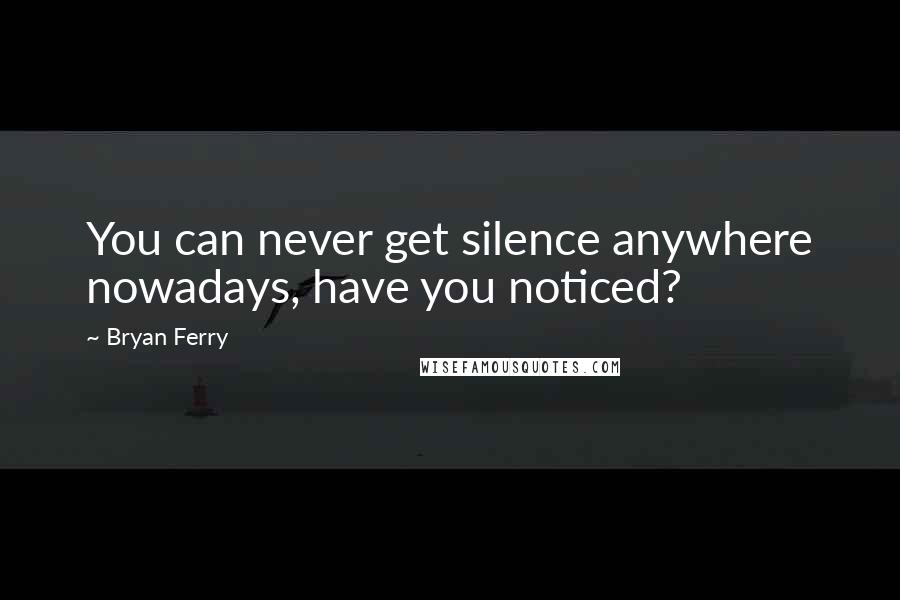 Bryan Ferry quotes: You can never get silence anywhere nowadays, have you noticed?
