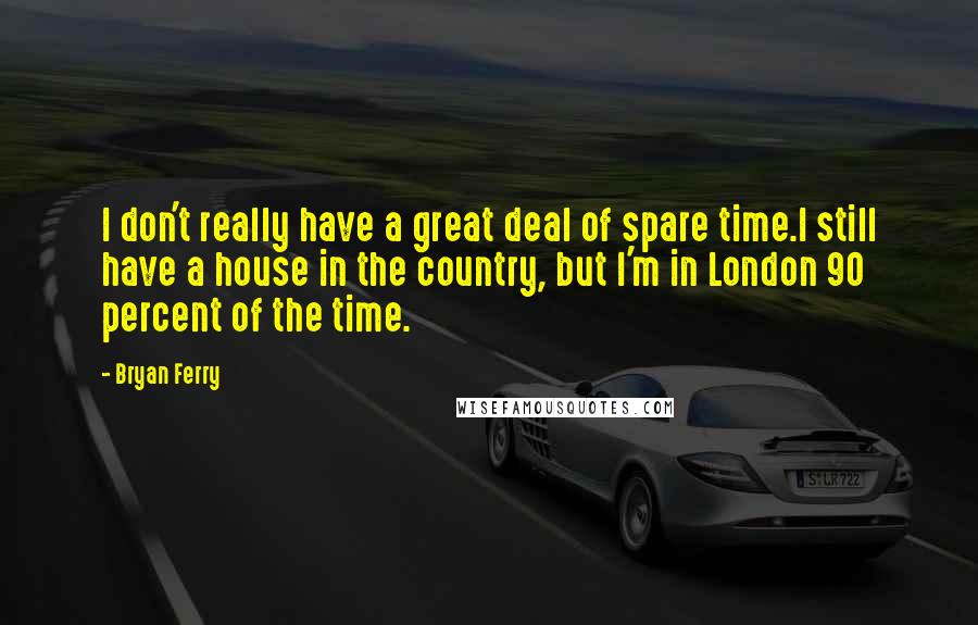 Bryan Ferry quotes: I don't really have a great deal of spare time.I still have a house in the country, but I'm in London 90 percent of the time.