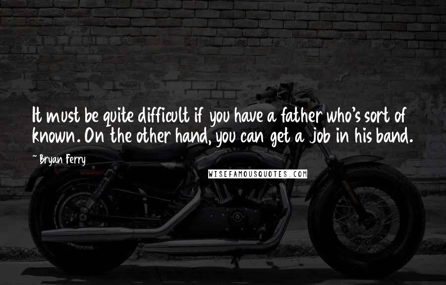 Bryan Ferry quotes: It must be quite difficult if you have a father who's sort of known. On the other hand, you can get a job in his band. Bryan Ferry quotes: It must be quite difficult if you have a father who's sort of known. On the other hand, you can get a job in his band.