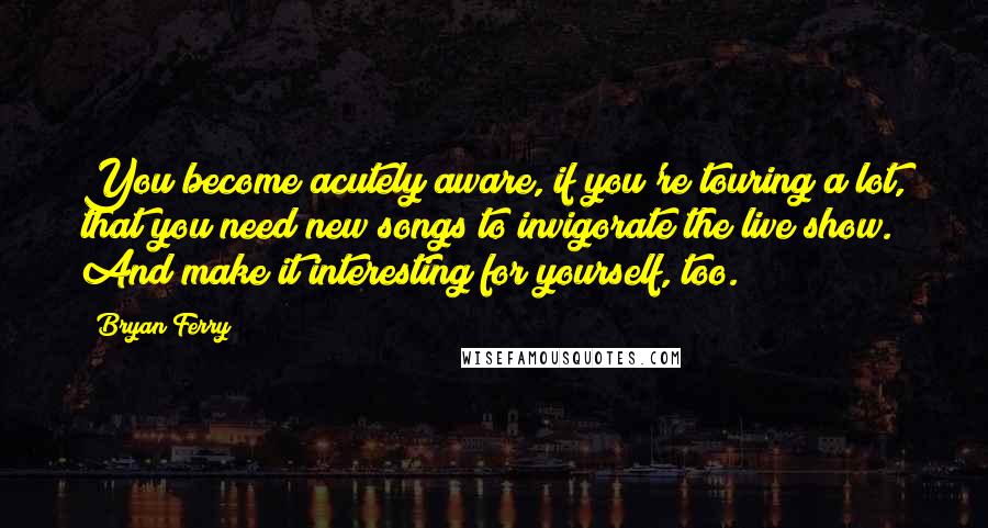 Bryan Ferry quotes: You become acutely aware, if you're touring a lot, that you need new songs to invigorate the live show. And make it interesting for yourself, too.