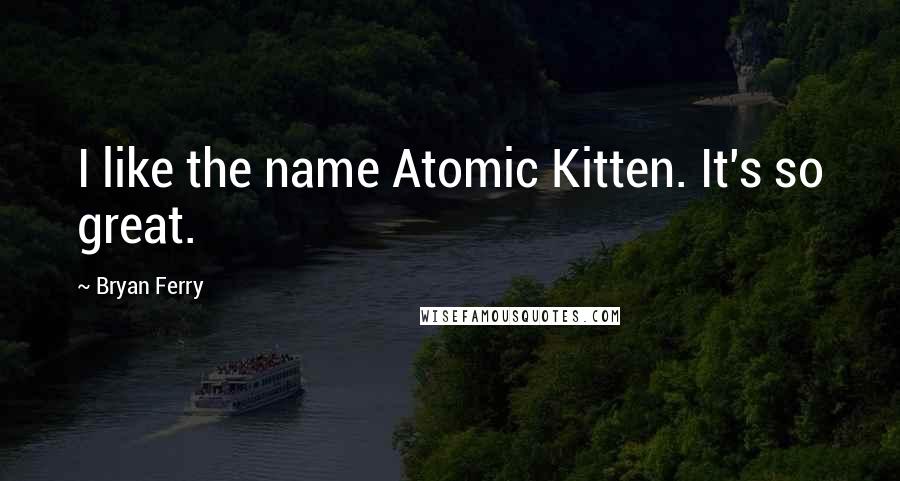 Bryan Ferry quotes: I like the name Atomic Kitten. It's so great.