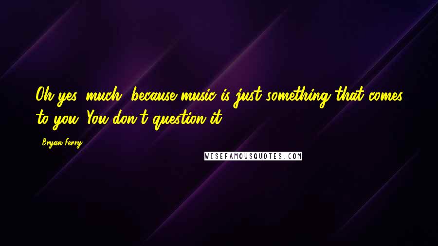 Bryan Ferry quotes: Oh yes, much, because music is just something that comes to you. You don't question it.