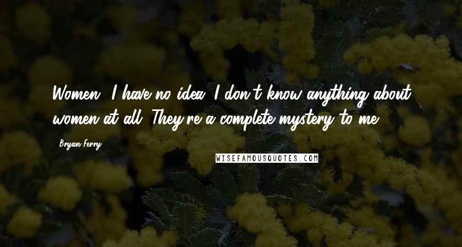 Bryan Ferry quotes: Women! I have no idea. I don't know anything about women at all. They're a complete mystery to me.