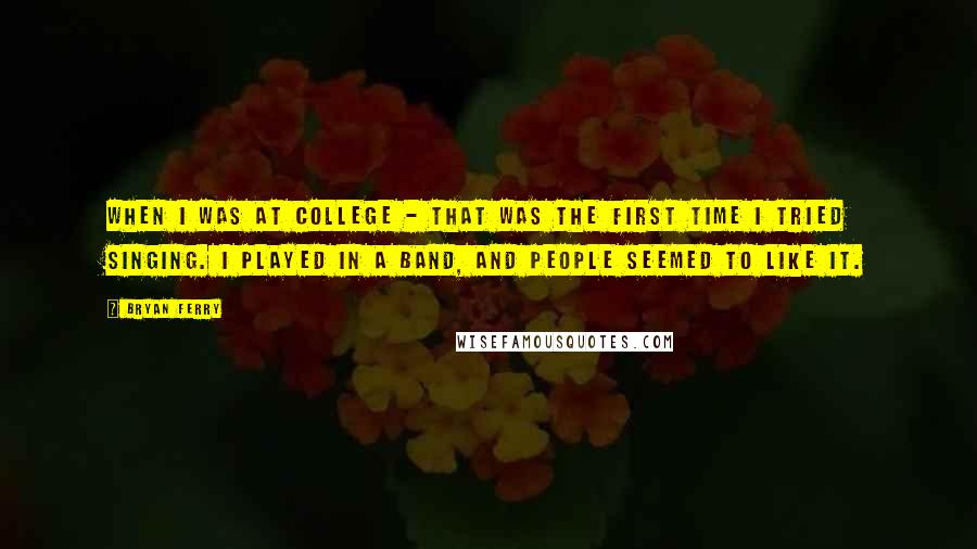 Bryan Ferry quotes: When I was at college - that was the first time I tried singing. I played in a band, and people seemed to like it. Bryan Ferry quotes: When I was at college - that was the first time I tried singing. I played in a band, and people seemed to like it.