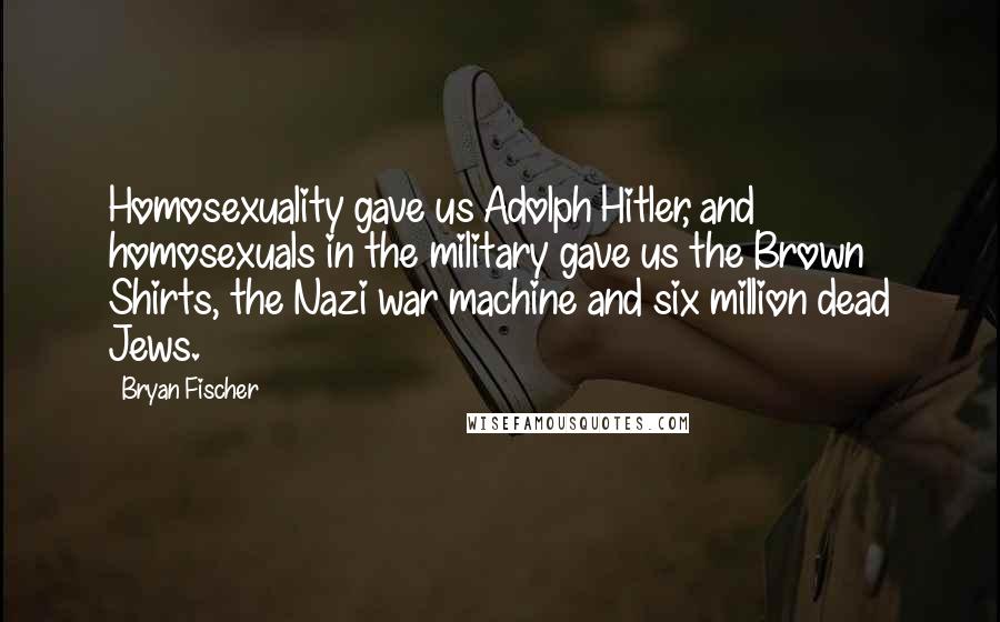 Bryan Fischer quotes: Homosexuality gave us Adolph Hitler, and homosexuals in the military gave us the Brown Shirts, the Nazi war machine and six million dead Jews. Bryan Fischer quotes: Homosexuality gave us Adolph Hitler, and homosexuals in the military gave us the Brown Shirts, the Nazi war machine and six million dead Jews.