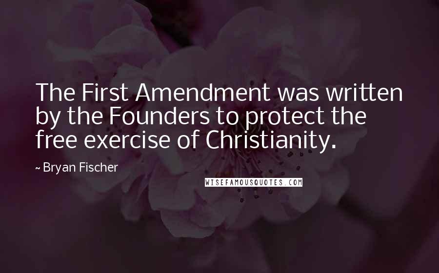 Bryan Fischer quotes: The First Amendment was written by the Founders to protect the free exercise of Christianity.