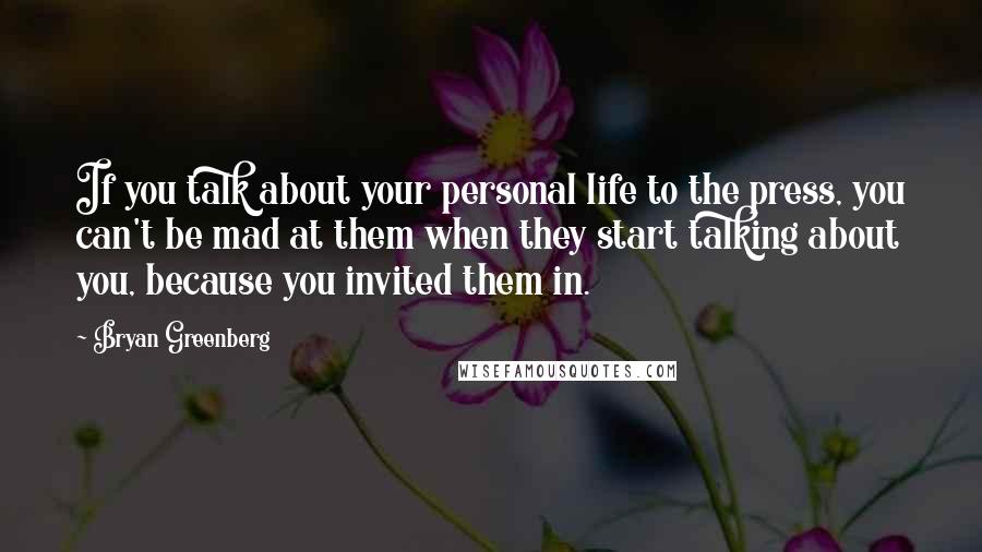 Bryan Greenberg quotes: If you talk about your personal life to the press, you can't be mad at them when they start talking about you, because you invited them in. Bryan Greenberg quotes: If you talk about your personal life to the press, you can't be mad at them when they start talking about you, because you invited them in.