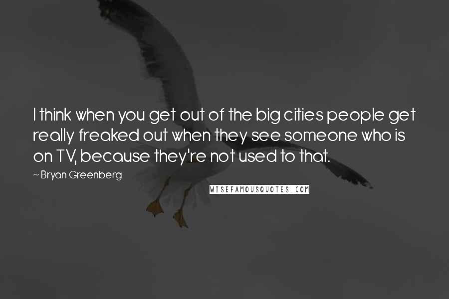 Bryan Greenberg quotes: I think when you get out of the big cities people get really freaked out when they see someone who is on TV, because they're not used to that.