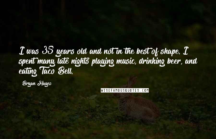 Bryan Hayes quotes: I was 35 years old and not in the best of shape. I spent many late nights playing music, drinking beer, and eating Taco Bell. Bryan Hayes quotes: I was 35 years old and not in the best of shape. I spent many late nights playing music, drinking beer, and eating Taco Bell.