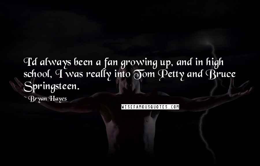 Bryan Hayes quotes: I'd always been a fan growing up, and in high school, I was really into Tom Petty and Bruce Springsteen. Bryan Hayes quotes: I'd always been a fan growing up, and in high school, I was really into Tom Petty and Bruce Springsteen.