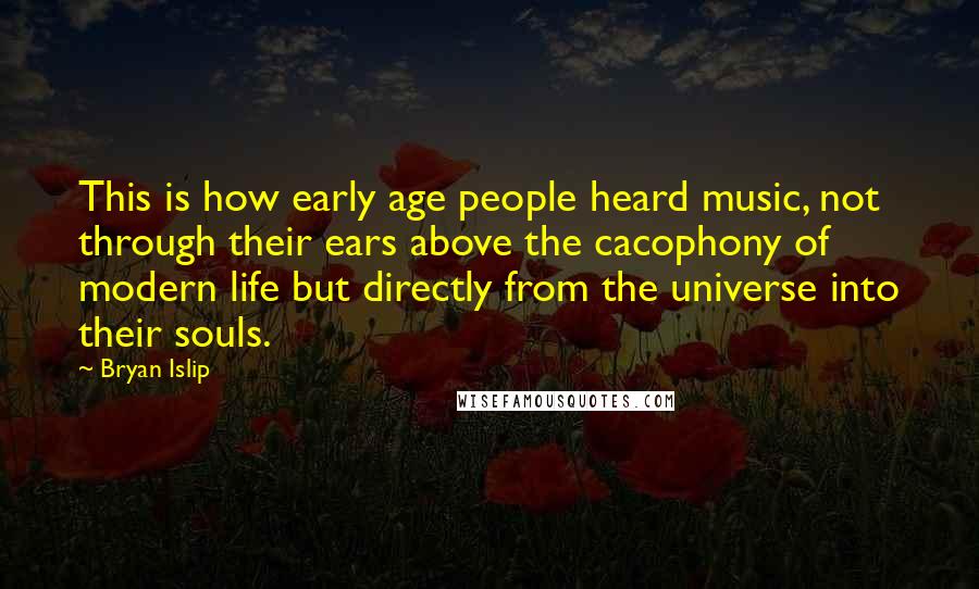 Bryan Islip quotes: This is how early age people heard music, not through their ears above the cacophony of modern life but directly from the universe into their souls. Bryan Islip quotes: This is how early age people heard music, not through their ears above the cacophony of modern life but directly from the universe into their souls.