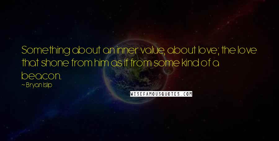 Bryan Islip quotes: Something about an inner value, about love; the love that shone from him as if from some kind of a beacon. Bryan Islip quotes: Something about an inner value, about love; the love that shone from him as if from some kind of a beacon.