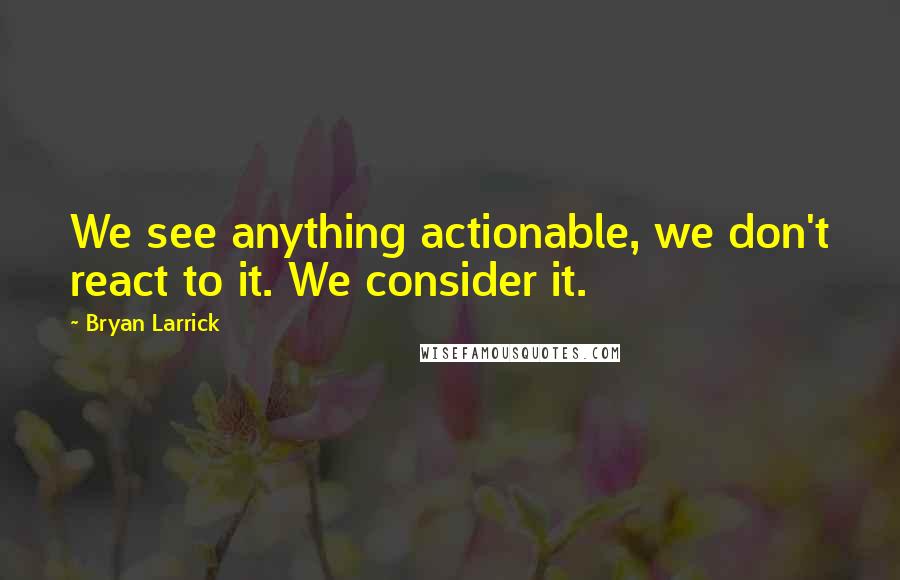 Bryan Larrick quotes: We see anything actionable, we don't react to it. We consider it.
