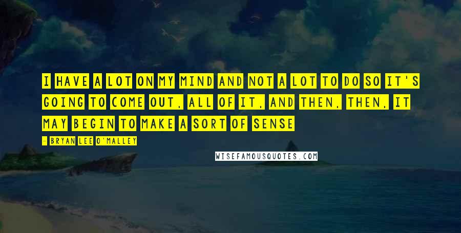 Bryan Lee O'Malley quotes: I have a lot on my mind and not a lot to do so it's going to come out, all of it, and then, then, it may begin to make