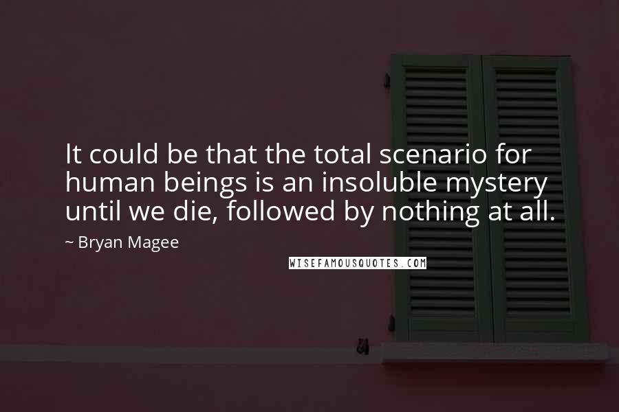 Bryan Magee quotes: It could be that the total scenario for human beings is an insoluble mystery until we die, followed by nothing at all.