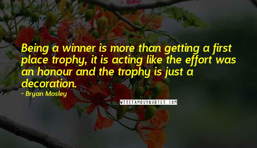 Bryan Mosley quotes: Being a winner is more than getting a first place trophy, it is acting like the effort was an honour and the trophy is just a decoration.