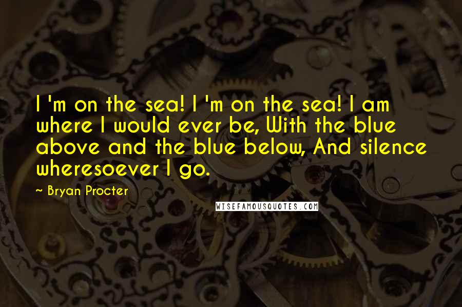 Bryan Procter quotes: I 'm on the sea! I 'm on the sea! I am where I would ever be, With the blue above and the blue below, And silence wheresoever I go.