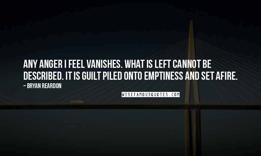 Bryan Reardon quotes: Any anger I feel vanishes. What is left cannot be described. It is guilt piled onto emptiness and set afire. Bryan Reardon quotes: Any anger I feel vanishes. What is left cannot be described. It is guilt piled onto emptiness and set afire.