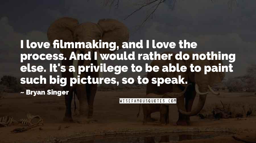 Bryan Singer quotes: I love filmmaking, and I love the process. And I would rather do nothing else. It's a privilege to be able to paint such big pictures, so to speak.