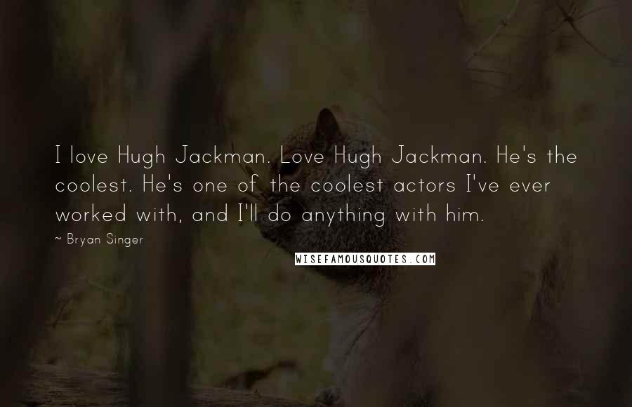 Bryan Singer quotes: I love Hugh Jackman. Love Hugh Jackman. He's the coolest. He's one of the coolest actors I've ever worked with, and I'll do anything with him.