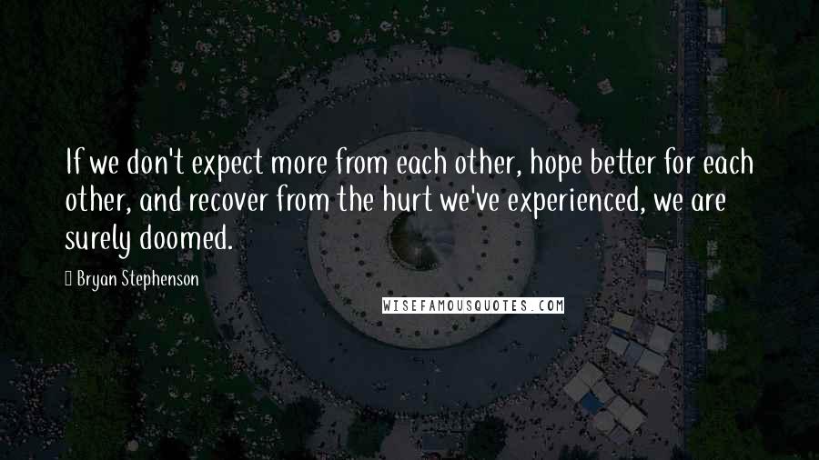 Bryan Stephenson quotes: If we don't expect more from each other, hope better for each other, and recover from the hurt we've experienced, we are surely doomed. Bryan Stephenson quotes: If we don't expect more from each other, hope better for each other, and recover from the hurt we've experienced, we are surely doomed.