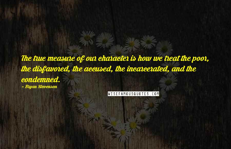 Bryan Stevenson quotes: The true measure of our character is how we treat the poor, the disfavored, the accused, the incarcerated, and the condemned.