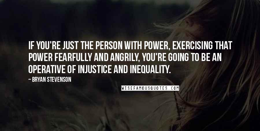 Bryan Stevenson quotes: If you're just the person with power, exercising that power fearfully and angrily, you're going to be an operative of injustice and inequality.