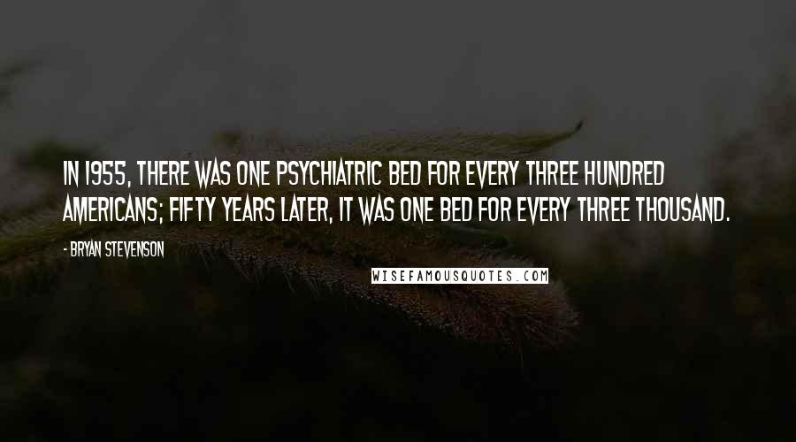 Bryan Stevenson quotes: In 1955, there was one psychiatric bed for every three hundred Americans; fifty years later, it was one bed for every three thousand.