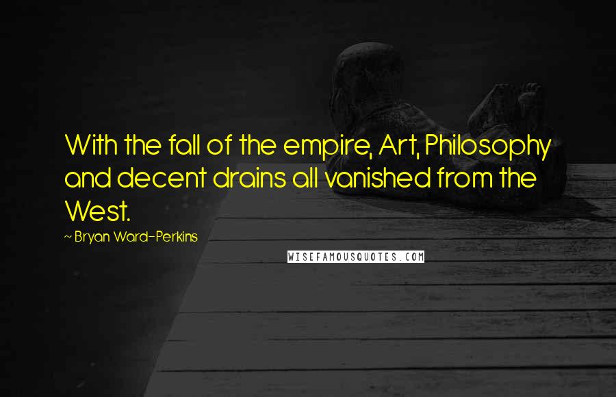 Bryan Ward-Perkins quotes: With the fall of the empire, Art, Philosophy and decent drains all vanished from the West. Bryan Ward-Perkins quotes: With the fall of the empire, Art, Philosophy and decent drains all vanished from the West.