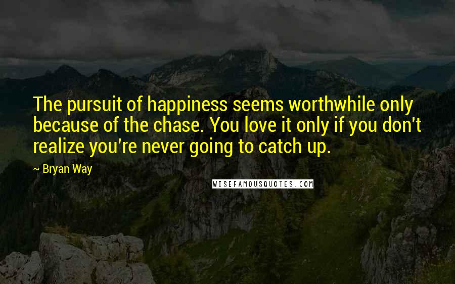 Bryan Way quotes: The pursuit of happiness seems worthwhile only because of the chase. You love it only if you don't realize you're never going to catch up.