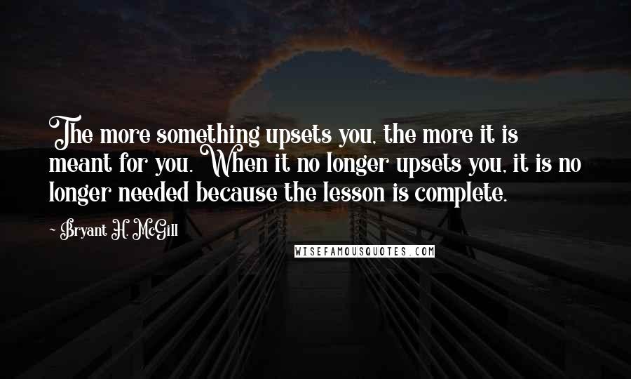 Bryant H. McGill quotes: The more something upsets you, the more it is meant for you. When it no longer upsets you, it is no longer needed because the lesson is complete.